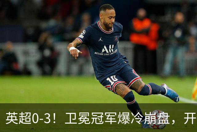 英超0-3！卫冕冠军爆冷崩盘，开局7连胜终结+丢榜首，123年神迹作古